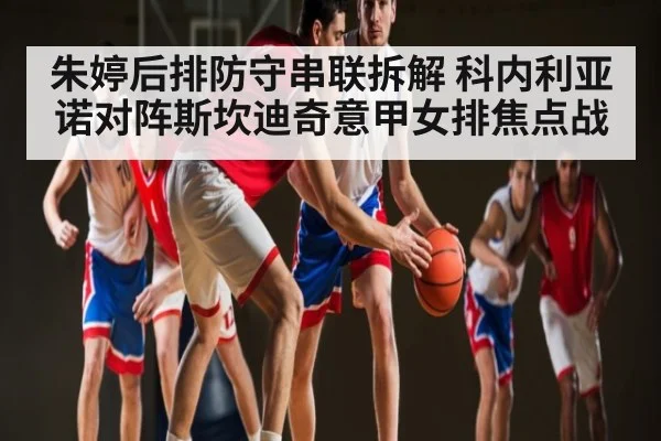 朱婷后排防守串联拆解 科内利亚诺对阵斯坎迪奇意甲女排焦点战