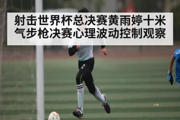 射击世界杯总决赛黄雨婷十米气步枪决赛心理波动控制观察