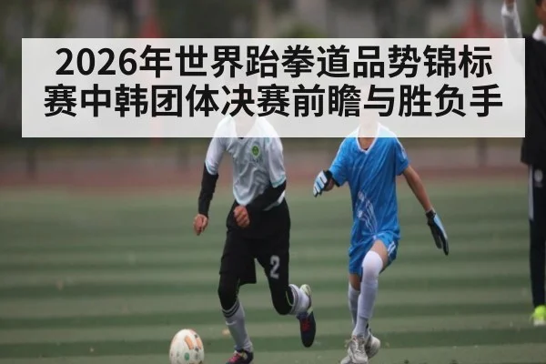 2026年世界跆拳道品势锦标赛中韩团体决赛前瞻与胜负手